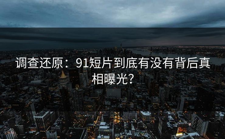 调查还原：91短片到底有没有背后真相曝光？