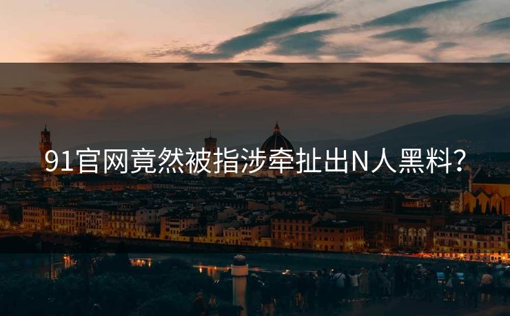 91官网竟然被指涉牵扯出N人黑料？