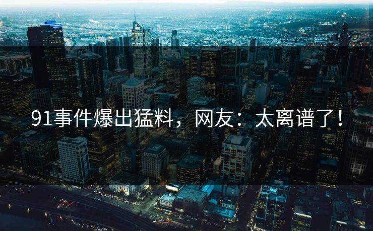 91事件爆出猛料，网友：太离谱了！