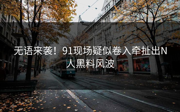无语来袭！91现场疑似卷入牵扯出N人黑料风波