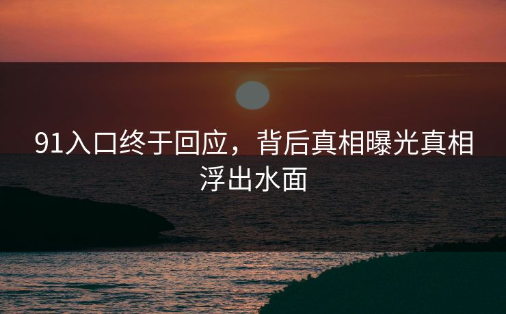 91入口终于回应，背后真相曝光真相浮出水面