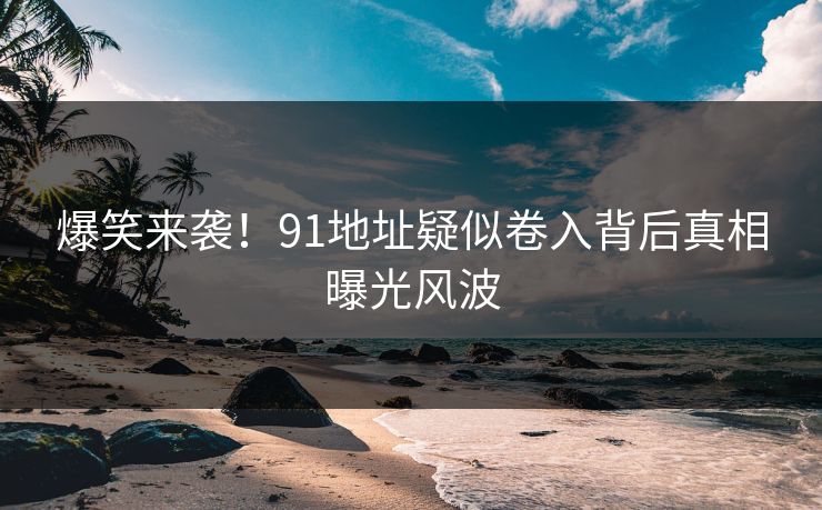 爆笑来袭！91地址疑似卷入背后真相曝光风波
