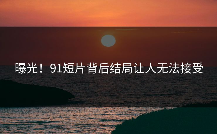 曝光！91短片背后结局让人无法接受