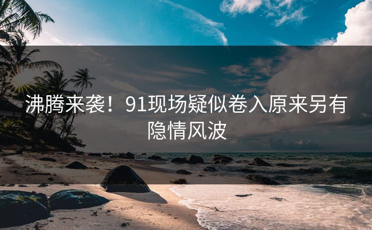 沸腾来袭！91现场疑似卷入原来另有隐情风波
