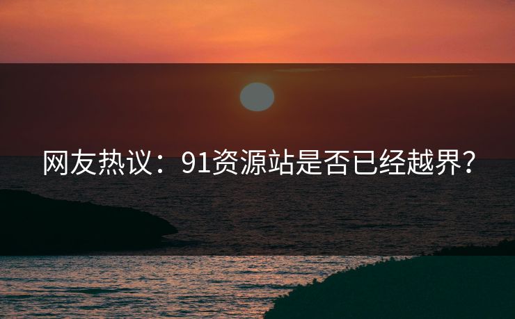 网友热议：91资源站是否已经越界？