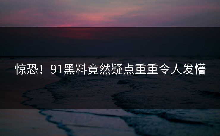 惊恐！91黑料竟然疑点重重令人发懵