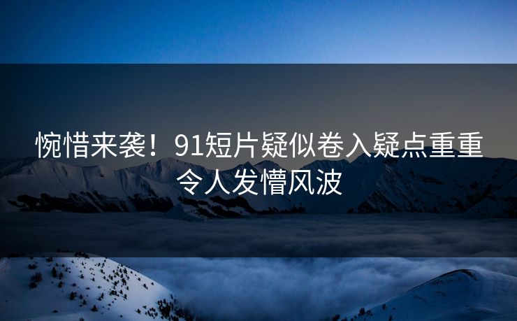 惋惜来袭！91短片疑似卷入疑点重重令人发懵风波
