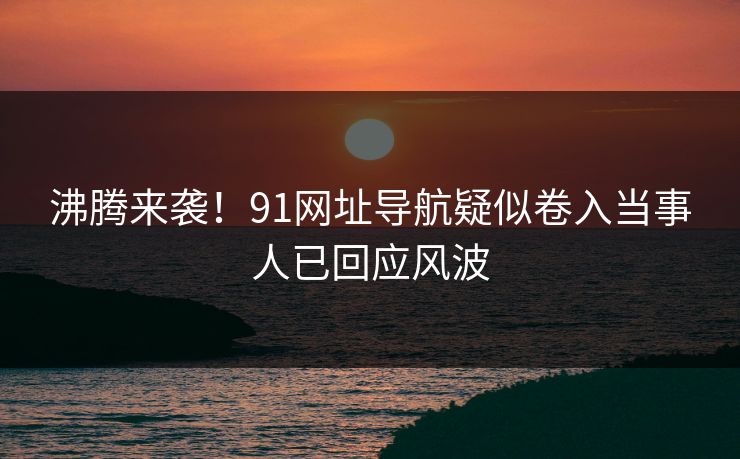 沸腾来袭！91网址导航疑似卷入当事人已回应风波