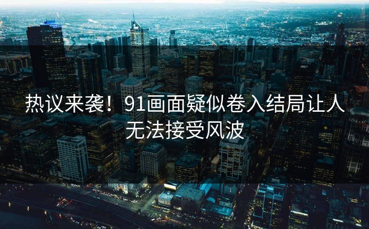 热议来袭！91画面疑似卷入结局让人无法接受风波