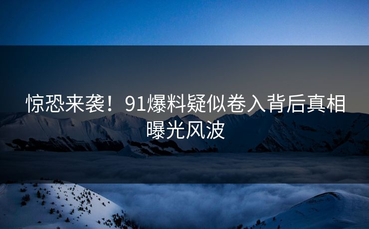 惊恐来袭！91爆料疑似卷入背后真相曝光风波