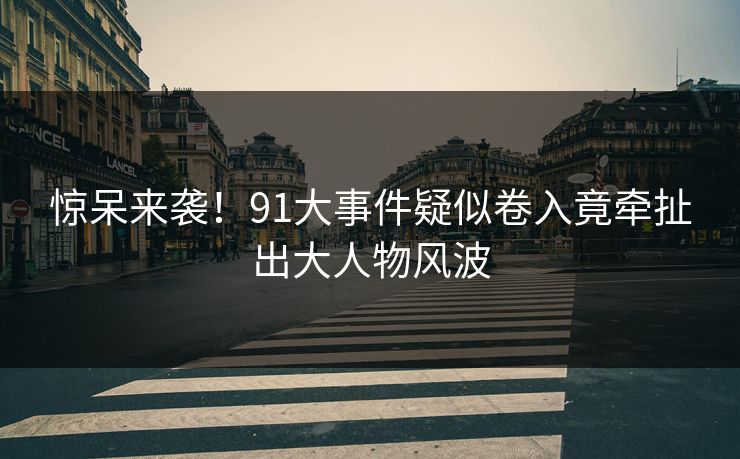 惊呆来袭！91大事件疑似卷入竟牵扯出大人物风波