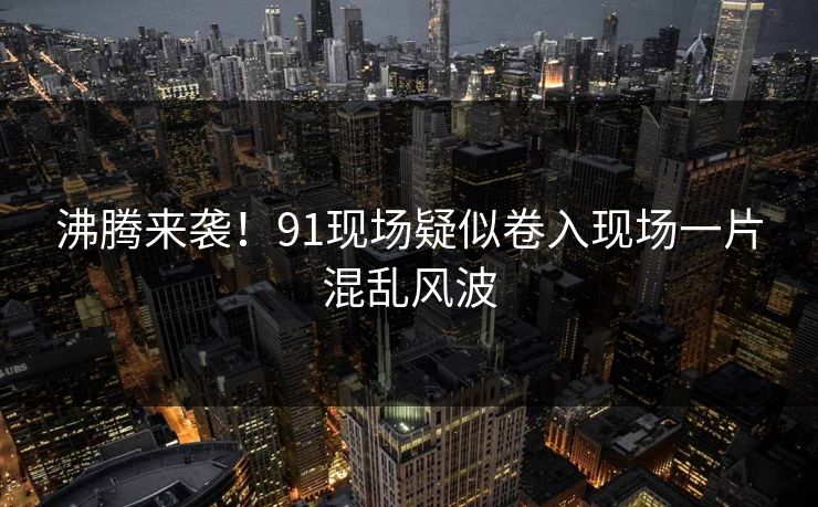 沸腾来袭！91现场疑似卷入现场一片混乱风波