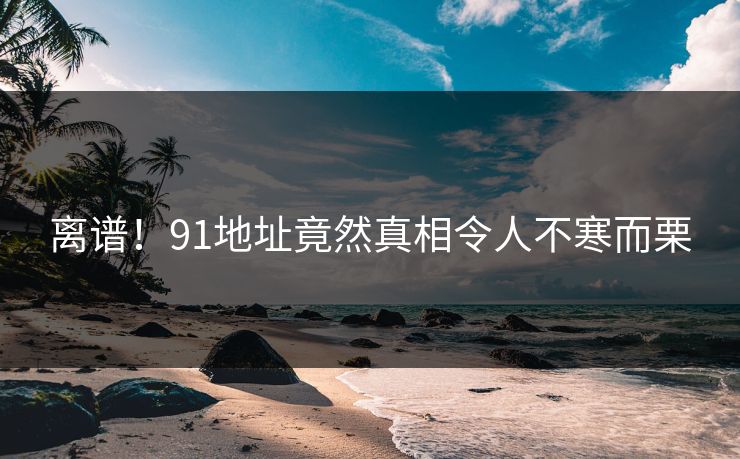 离谱！91地址竟然真相令人不寒而栗