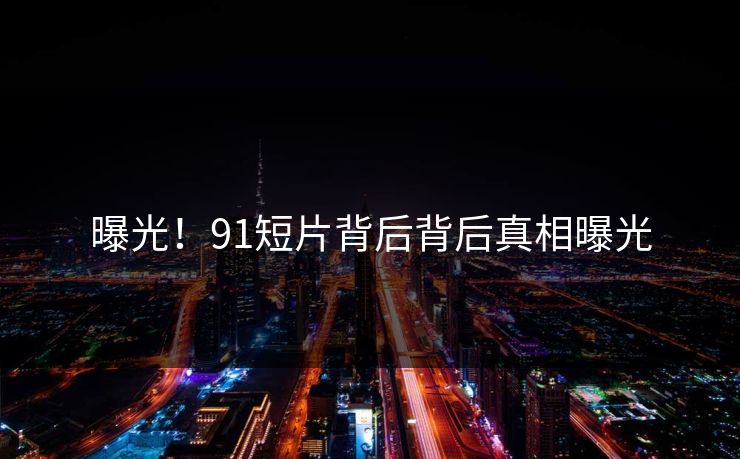 曝光！91短片背后背后真相曝光