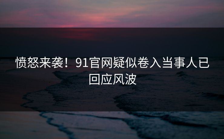 愤怒来袭！91官网疑似卷入当事人已回应风波