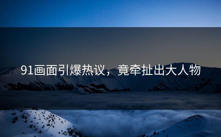 91画面引爆热议，竟牵扯出大人物