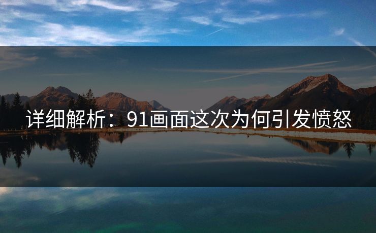 详细解析：91画面这次为何引发愤怒