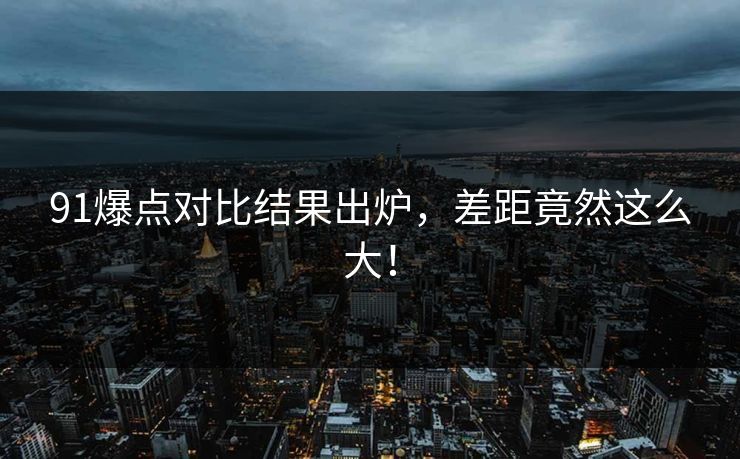 91爆点对比结果出炉，差距竟然这么大！
