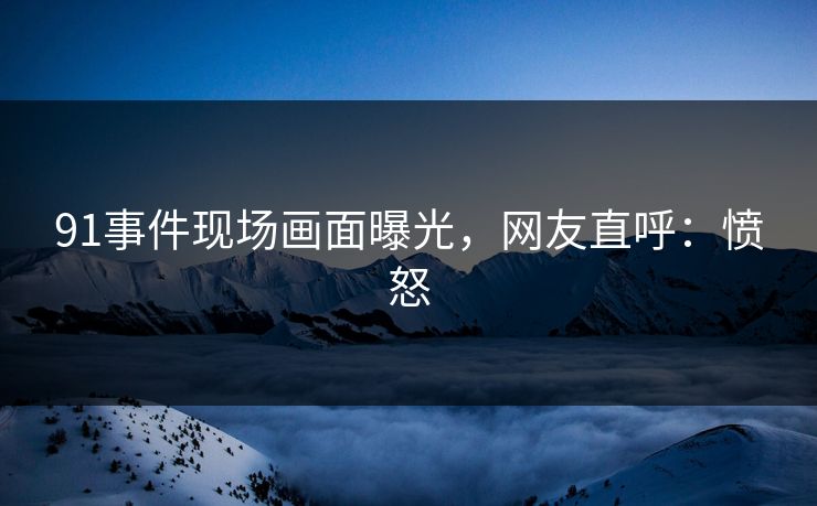 91事件现场画面曝光，网友直呼：愤怒