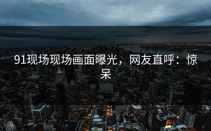 91现场现场画面曝光，网友直呼：惊呆