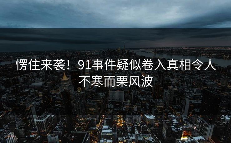 愣住来袭！91事件疑似卷入真相令人不寒而栗风波