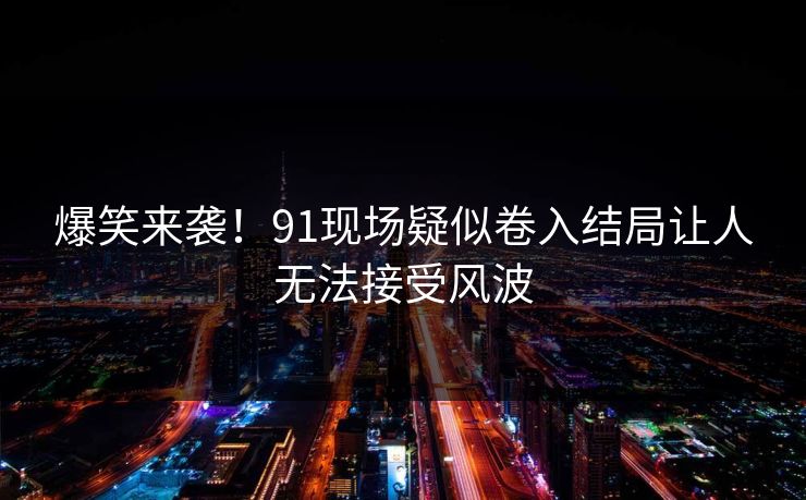爆笑来袭！91现场疑似卷入结局让人无法接受风波