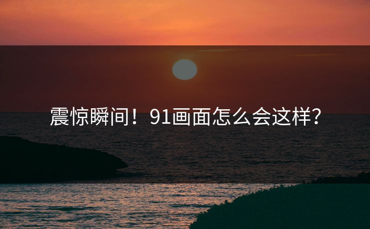 震惊瞬间！91画面怎么会这样？