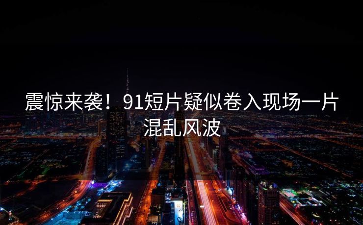 震惊来袭！91短片疑似卷入现场一片混乱风波