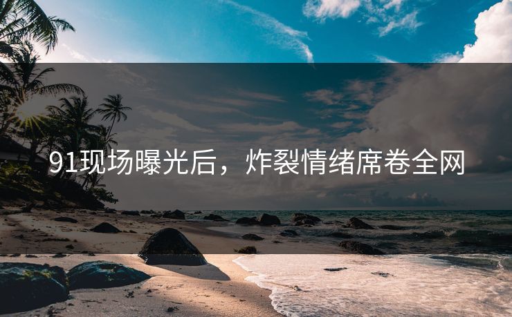91现场曝光后，炸裂情绪席卷全网