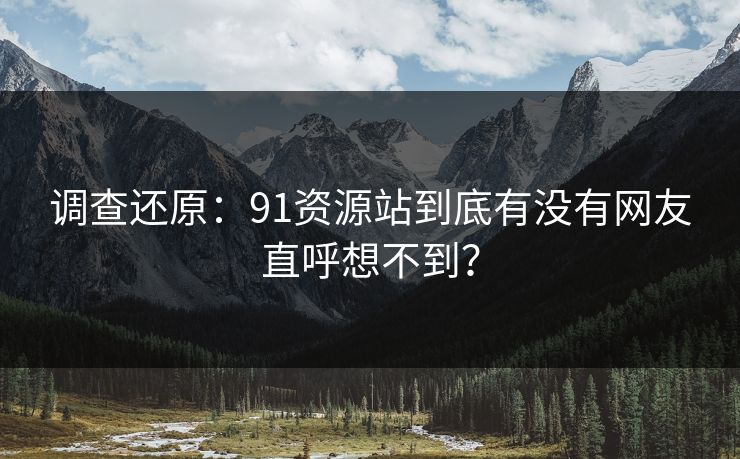 调查还原：91资源站到底有没有网友直呼想不到？