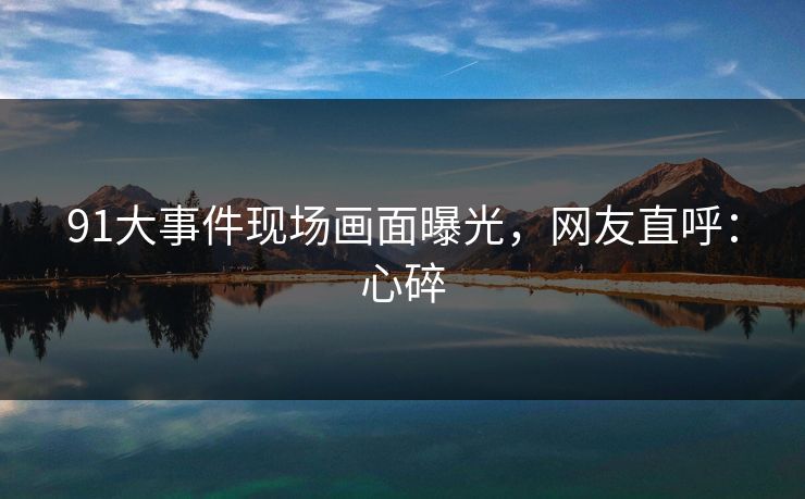 91大事件现场画面曝光，网友直呼：心碎