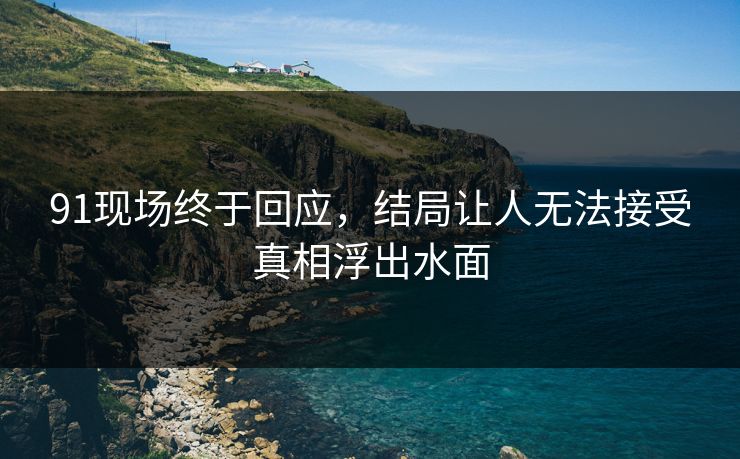 91现场终于回应，结局让人无法接受真相浮出水面