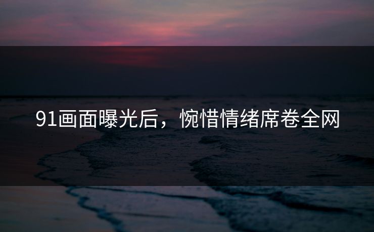 91画面曝光后，惋惜情绪席卷全网