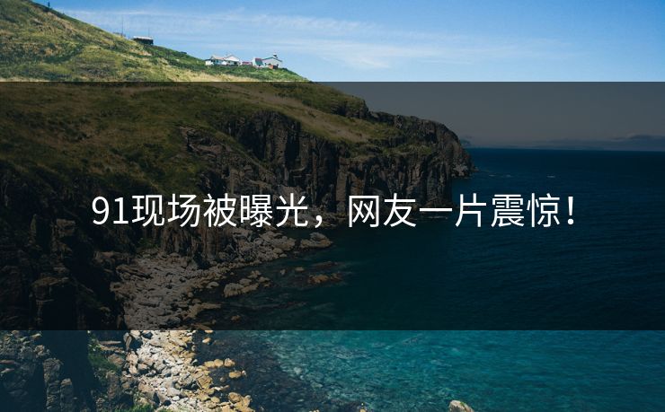 91现场被曝光，网友一片震惊！