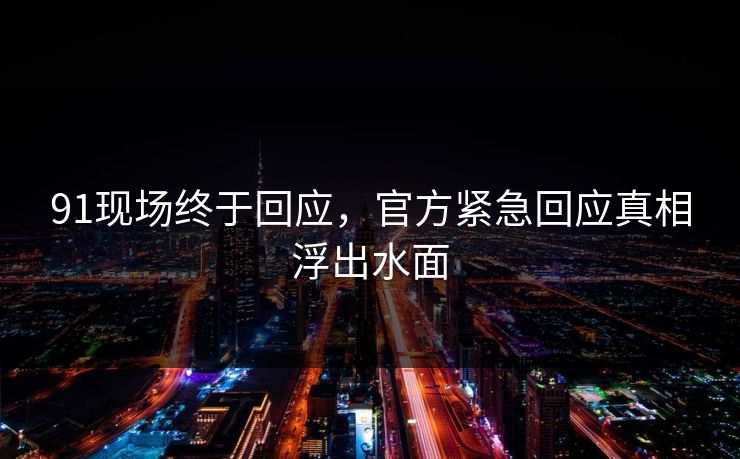 91现场终于回应，官方紧急回应真相浮出水面