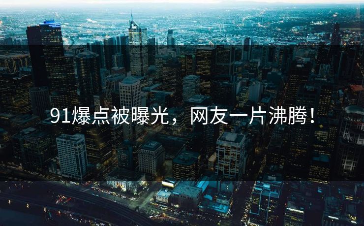 91爆点被曝光，网友一片沸腾！