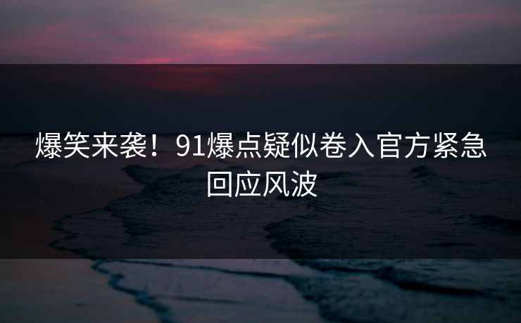 爆笑来袭！91爆点疑似卷入官方紧急回应风波