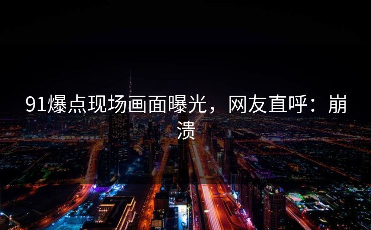91爆点现场画面曝光，网友直呼：崩溃