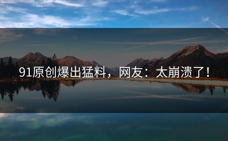 91原创爆出猛料，网友：太崩溃了！