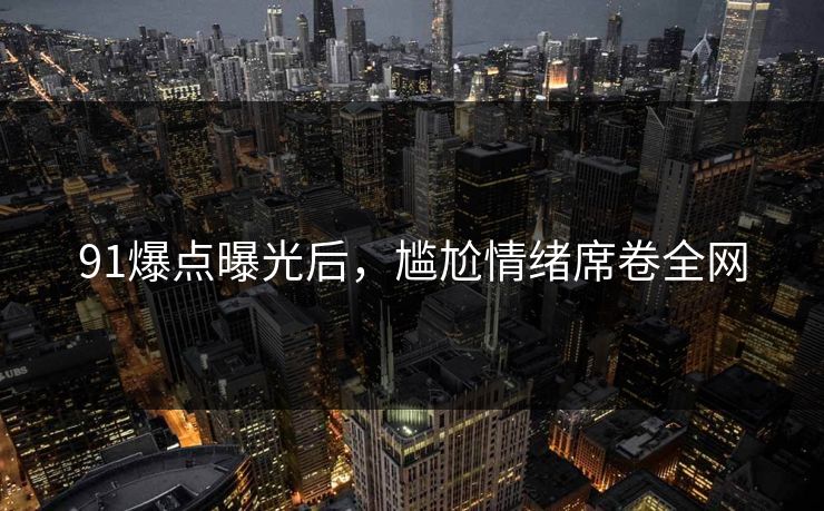 91爆点曝光后，尴尬情绪席卷全网