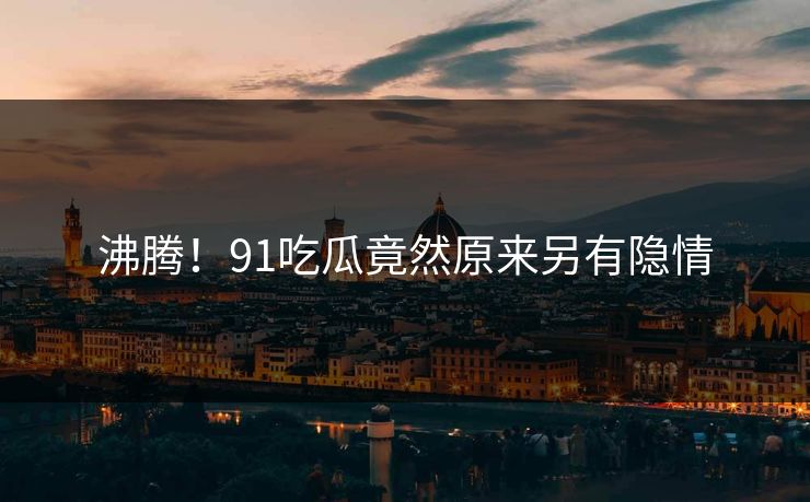沸腾！91吃瓜竟然原来另有隐情