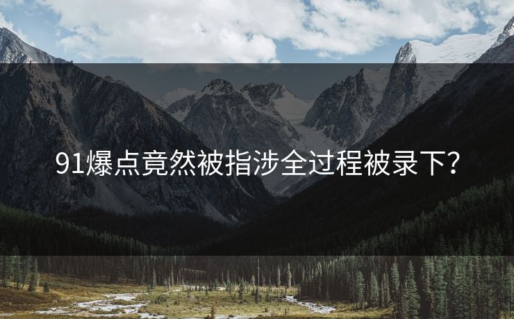 91爆点竟然被指涉全过程被录下？