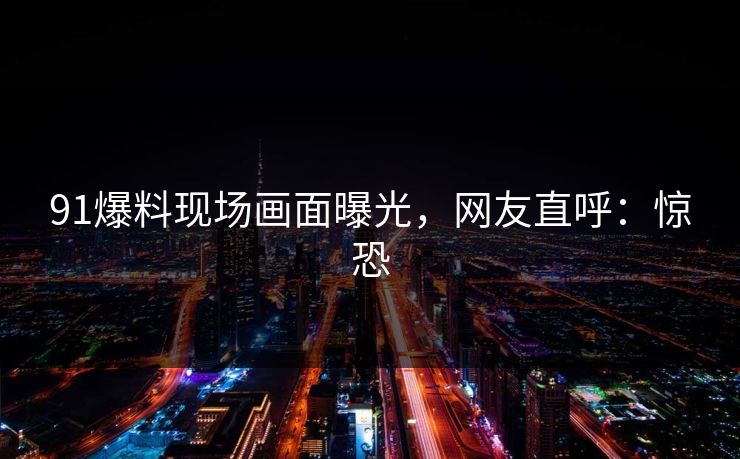 91爆料现场画面曝光，网友直呼：惊恐