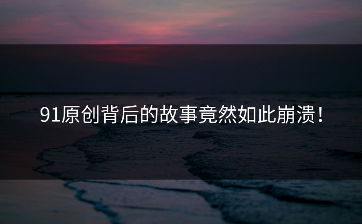 91原创背后的故事竟然如此崩溃！