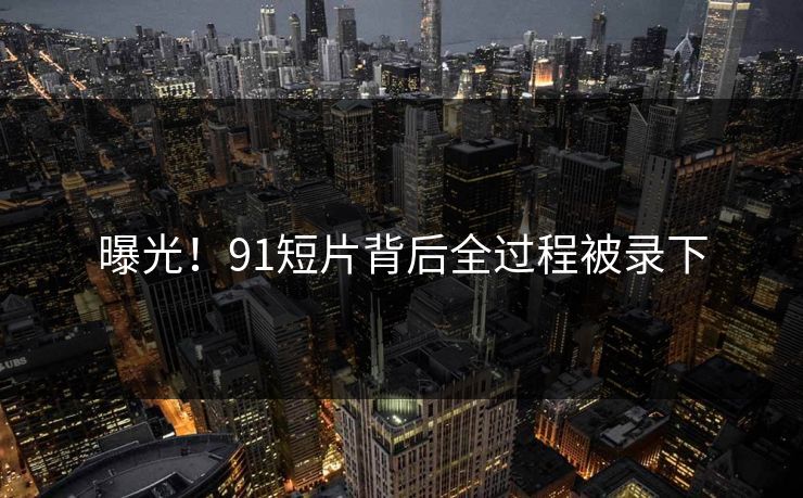 曝光！91短片背后全过程被录下