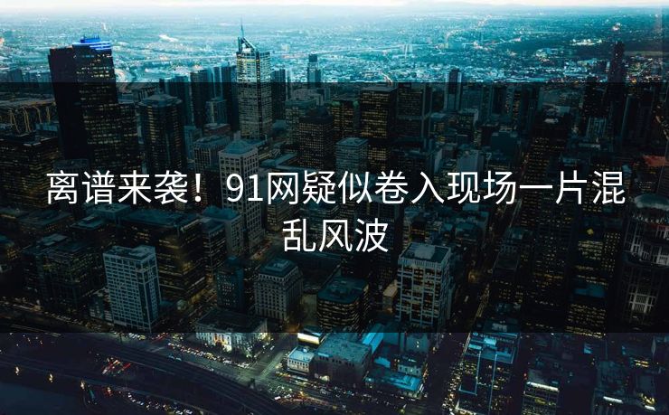 离谱来袭！91网疑似卷入现场一片混乱风波