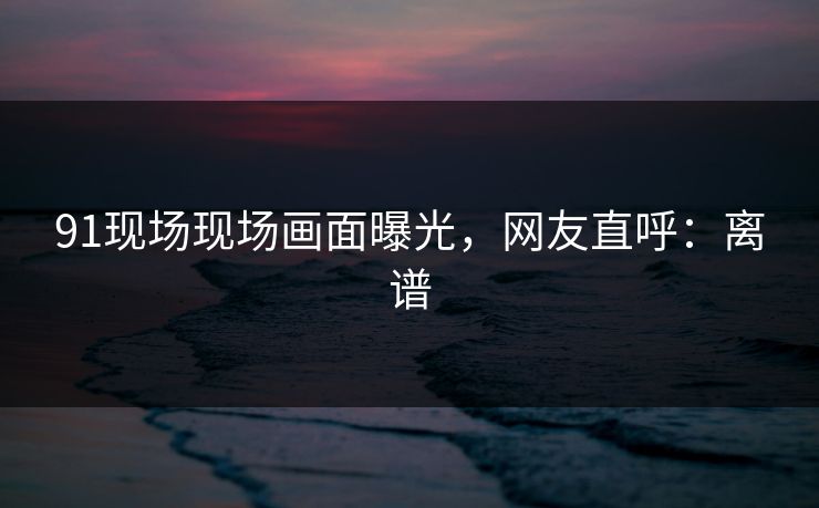 91现场现场画面曝光，网友直呼：离谱
