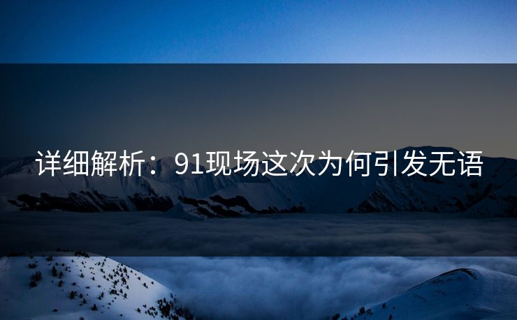 详细解析：91现场这次为何引发无语