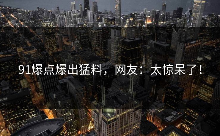 91爆点爆出猛料，网友：太惊呆了！