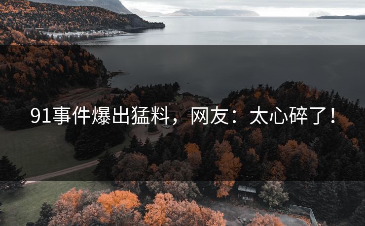 91事件爆出猛料，网友：太心碎了！